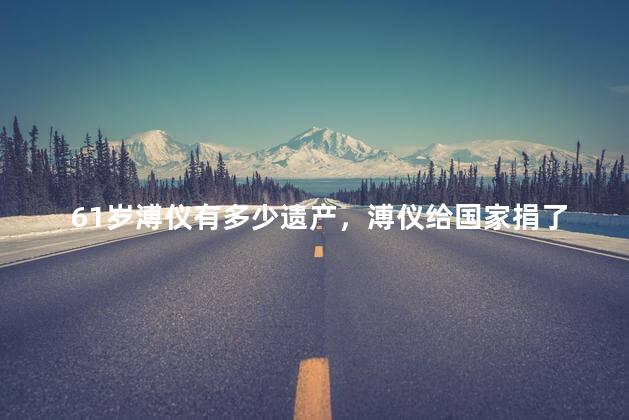 61岁溥仪有多少遗产，溥仪给国家捐了多少东西
