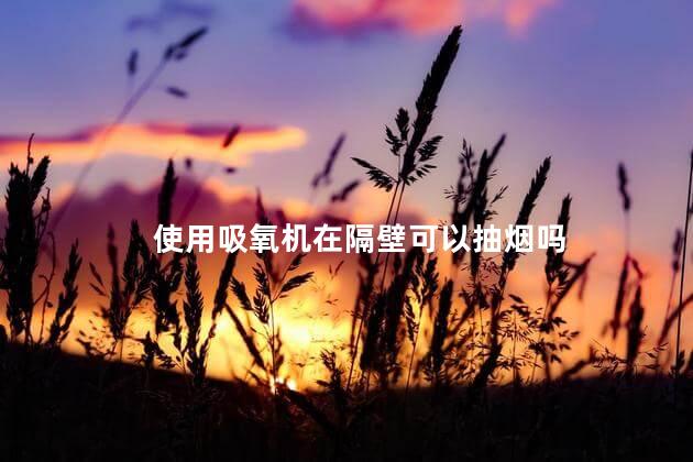 使用吸氧机在隔壁可以抽烟吗，在吸氧机旁边打火会怎样