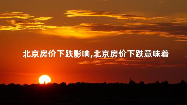 北京房价下跌影响，北京房价下跌意味着什么