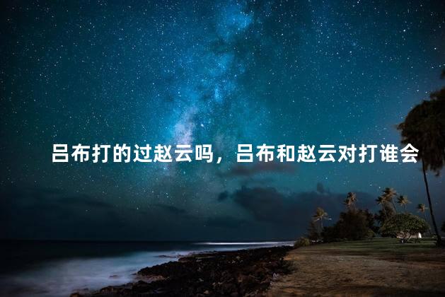 吕布打的过赵云吗，吕布和赵云对打谁会赢