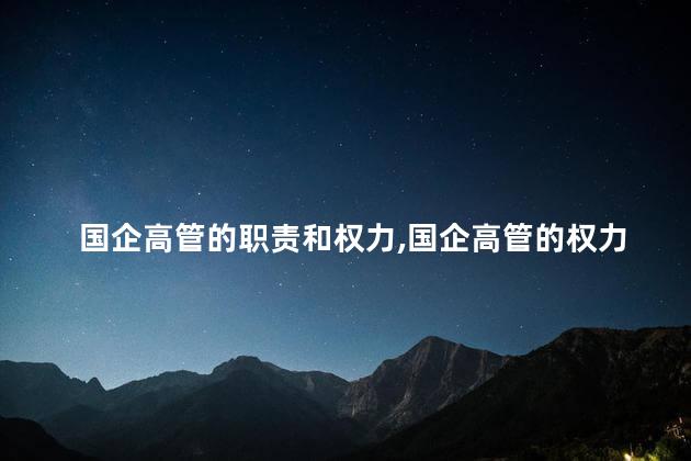 国企高管的职责和权力，国企高管的权力如何