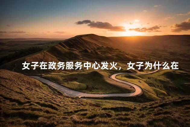 女子在政务服务中心发火，女子为什么在政务服务中心发火