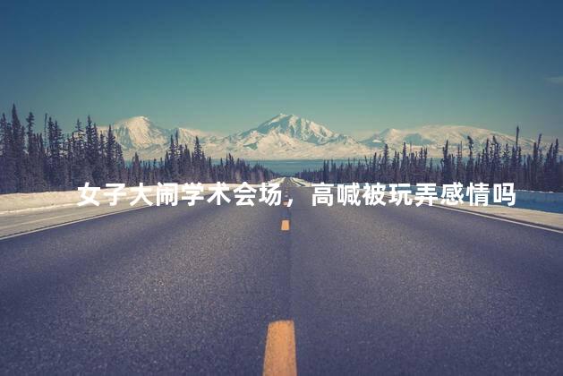 女子大闹学术会场，高喊被玩弄感情吗
