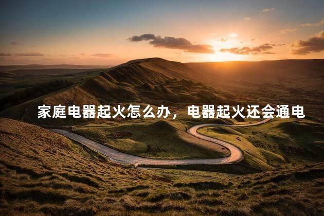 家庭电器起火怎么办，电器起火还会通电吗