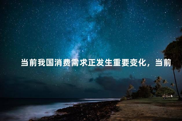 当前我国消费需求正发生重要变化，当前我国消费需求是什么