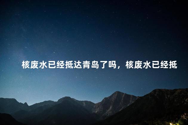 核废水已经抵达青岛了吗，核废水已经抵达中国了吗