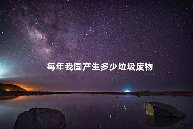 每年我国产生多少垃圾废物，我国产生的垃圾怎么处理