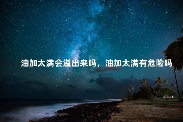 油加太满会溢出来吗，油加太满有危险吗