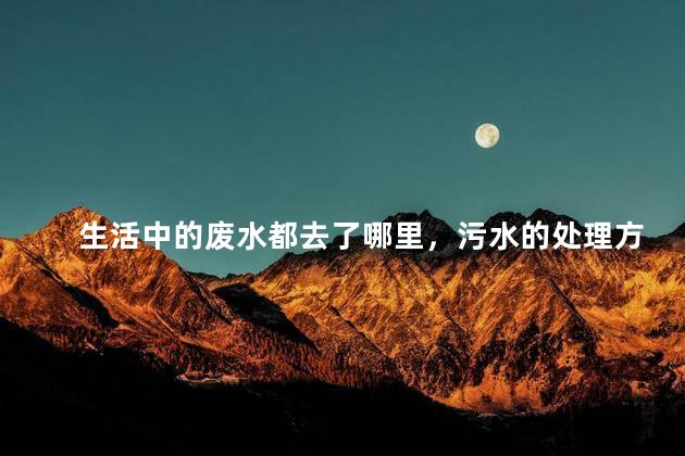 生活中的废水都去了哪里，污水的处理方法