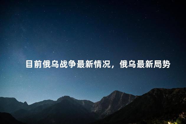 目前俄乌战争最新情况，俄乌最新局势