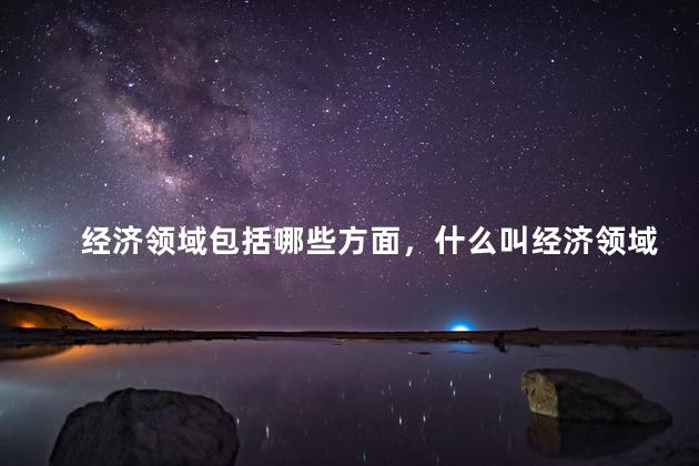 经济领域包括哪些方面，什么叫经济领域