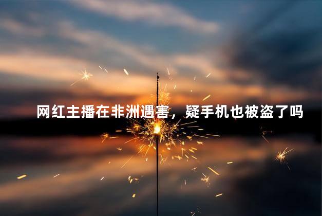网红主播在非洲遇害，疑手机也被盗了吗