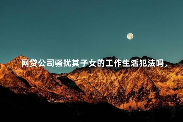 网贷公司骚扰其子女的工作生活犯法吗，遇到网贷骚扰怎么办