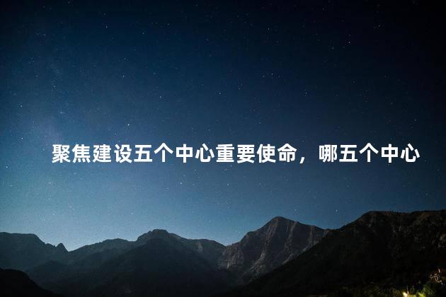 聚焦建设五个中心重要使命，哪五个中心重要使命