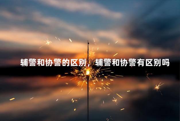 辅警和协警的区别，辅警和协警有区别吗