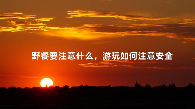 野餐要注意什么，游玩如何注意安全