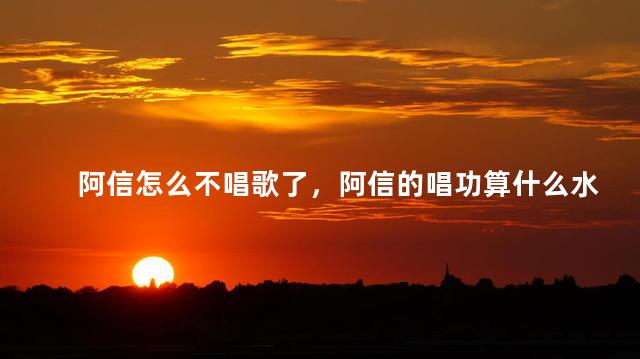 阿信怎么不唱歌了，阿信的唱功算什么水平