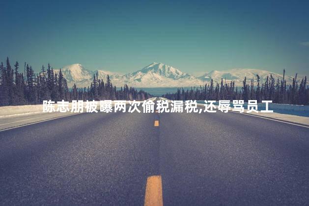 陈志朋被曝两次偷税漏税，还辱骂员工