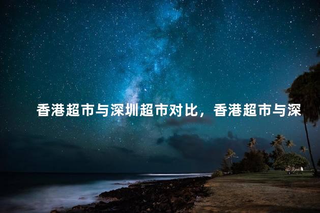 香港超市与深圳超市对比，香港超市与深圳超市有什么不一样